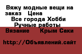 Вяжу модные вещи на заказ › Цена ­ 3000-10000 - Все города Хобби. Ручные работы » Вязание   . Крым,Саки